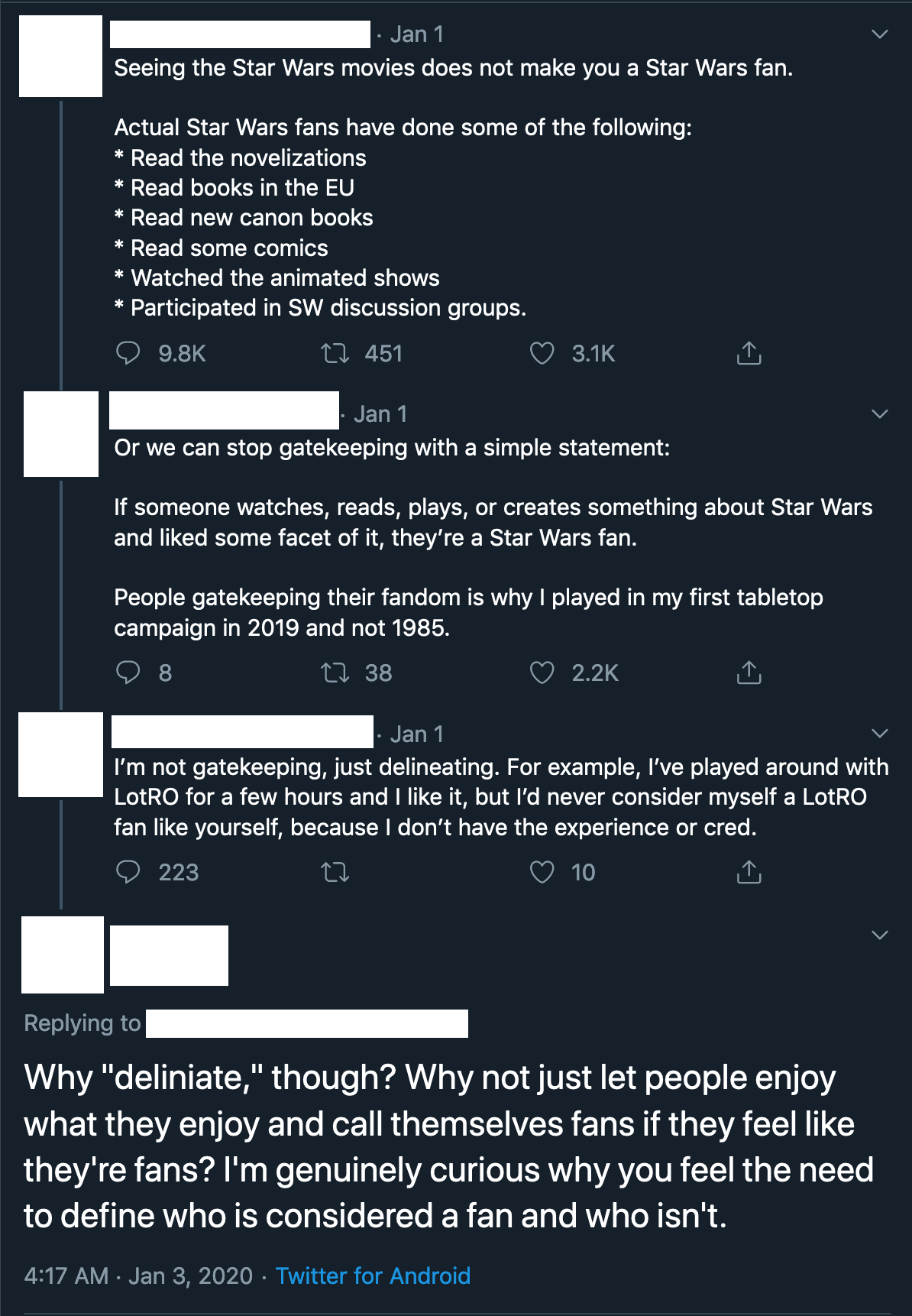 Image from Twitter: Subject 1: 'Seeing the Star Wars movies does not make you a Star Wars fan. Actual Star Wars fans have done some of the following: *Read the novelizations  *Read books in the EU *Read new canon books *Watched the animated shows *Participated in SW discussion groups.' Subject 2: 'Or we can stop gatekeeping with a simple statement: If someone watches, reads, plays, or creates something about Star Wars and liked some facet of it, they’re a Star Wars fan. People gatekeeping their fandom is why I played in my first tabletop campaign in 2019 and not 1985.' Subject 1: 'I’m not gatekeeping, just delineating. For example, I’ve played around with LotRO for a few hours and I like it, but I’d never consider myself a LotRO fan like yourself, because I don’t have the experience or cred.' Subject 2: 'Why ‘deliniate,’ though? Why not just let people enjoy what they enjoy and call themselves fans if they feel like they’re fans? I’m genuinely curious why you feel the need to define who is considered a fan and who isn’t.'