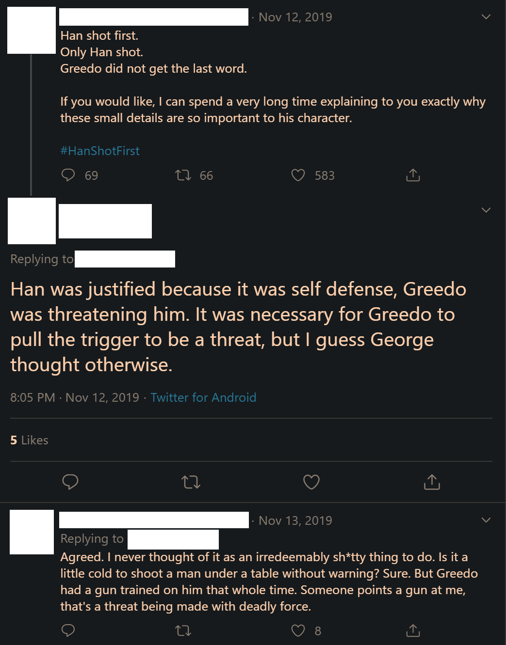 Image from Twitter: Subject 1: 'Han shot first. Only Han shot. Greedo did not get the last word. If you would like, I can spend a very long time explaining to you exactly why these small details are so important to his character. #HanShotFirst' Subject 2: 'Han was justified because it was self defense, Greedo was threatening him. It was necessary for Greedo to pull the trigger to be a thread, but I guess George thought otherwise.' Subject 1: 'Agreed. I never thought of it as an irredeemably sh*tty thing to do. Is it a little cold to shoot a man under a table without warning? Sure. But Greedo had a gun trained on him that whole time. Someone points a gun at me, that’s a threat being made with deadly force.'